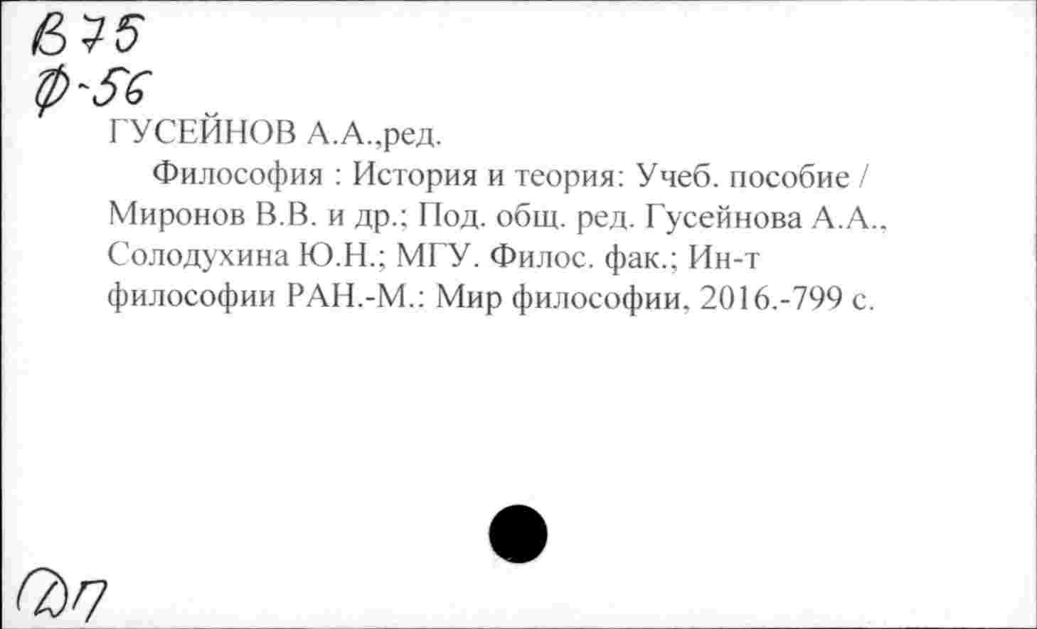 ﻿ГУСЕЙНОВ А.А.,ред.
Философия : История и теория: Учеб, пособие / Миронов В.В. и др.; Под. общ. ред. Гусейнова А.А., Солодухина Ю.Н.; МГУ. Филос. фак.; Ин-т философии РАН.-М.; Мир философии. 2016.-799 с.